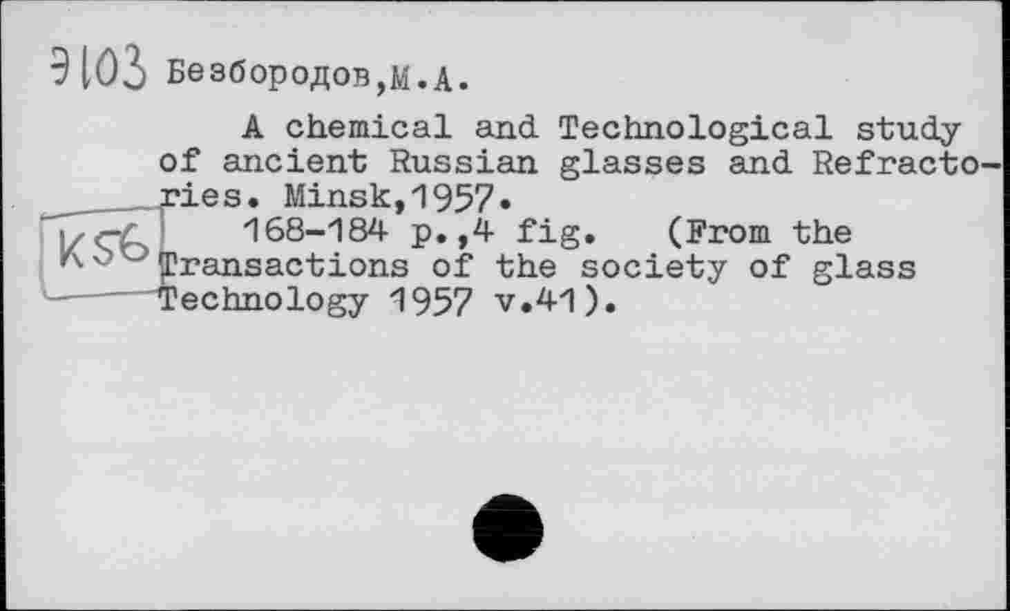 ﻿9 ЮЗ Безбородов,М.А.

A chemical and Technological study of ancient Russian glasses and. Refracto ries. Minsk,1957»
168-184 p.,4 fig. (From the Transactions of the society of glass